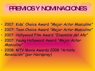 PREMIOS Y NOMINACIONES 2007: Kids' Choice Award  "Mejor Actor Masculino"   2007: Teen Choice Award  "Mejor Actor Masculino"   2007: Hollywood Film Award  "Ensamble del Año"  2007: Young Hollywood Award  "Mejor Actor Masculino"  2008: MTV Movie Awards 2008  "Artista Revelación" (por Hairspray)   