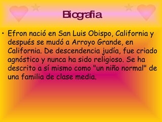 Biografia Efron nació en San Luis Obispo, California y después se mudó a Arroyo Grande, en California. De descendencia judía, fue criado agnóstico y nunca ha sido religioso. Se ha descrito a sí mismo como "un niño normal" de una familia de clase media. 