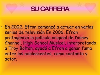 SU CARRERA En 2002, Efron comenzó a actuar en varias series de televisión En 2006, Efron protagonizó la película original de Disney Channel, High School Musical, interpretando a Troy Bolton, ayudó a Efron a ganar fama entre los adolescentes, como cantante y actor.  