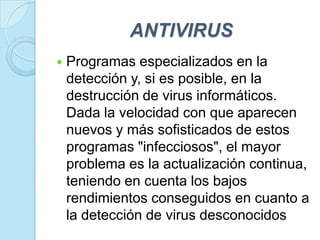 ANTIVIRUS
   Programas especializados en la
    detección y, si es posible, en la
    destrucción de virus informáticos.
    Dada la velocidad con que aparecen
    nuevos y más sofisticados de estos
    programas "infecciosos", el mayor
    problema es la actualización continua,
    teniendo en cuenta los bajos
    rendimientos conseguidos en cuanto a
    la detección de virus desconocidos
 
