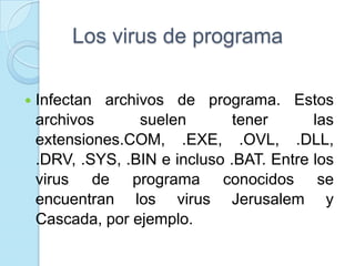Los virus de programa

   Infectan archivos de programa. Estos
    archivos      suelen        tener      las
    extensiones.COM, .EXE, .OVL, .DLL,
    .DRV, .SYS, .BIN e incluso .BAT. Entre los
    virus de programa conocidos se
    encuentran los virus Jerusalem y
    Cascada, por ejemplo.
 