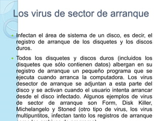 Los virus de sector de arranque

   Infectan el área de sistema de un disco, es decir, el
    registro de arranque de los disquetes y los discos
    duros.
   Todos los disquetes y discos duros (incluidos los
    disquetes que sólo contienen datos) albergan en su
    registro de arranque un pequeño programa que se
    ejecuta cuando arranca la computadora. Los virus
    desector de arranque se adjuntan a esta parte del
    disco y se activan cuando el usuario intenta arrancar
    desde el disco infectado. Algunos ejemplos de virus
    de sector de arranque son Form, Disk Killer,
    Michelangelo y Stoned (otro tipo de virus, los virus
    multipuntitos, infectan tanto los registros de arranque
 