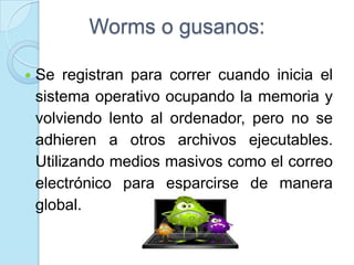 Worms o gusanos:

   Se registran para correr cuando inicia el
    sistema operativo ocupando la memoria y
    volviendo lento al ordenador, pero no se
    adhieren a otros archivos ejecutables.
    Utilizando medios masivos como el correo
    electrónico para esparcirse de manera
    global.
 
