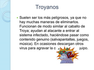 Troyanos
   Suelen ser los más peligrosos, ya que no
    hay muchas maneras de eliminarlos.
    Funcionan de modo similar al caballo de
    Troya; ayudan al atacante a entrar al
    sistema infectado, haciéndose pasar como
    contenido genuino (salvapantallas, juegos,
    música). En ocasiones descargan otros
    virus para agravar la condición del equipo.
 