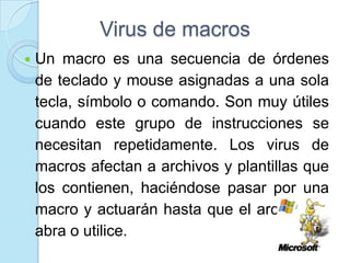 Virus de macros
   Un macro es una secuencia de órdenes
    de teclado y mouse asignadas a una sola
    tecla, símbolo o comando. Son muy útiles
    cuando este grupo de instrucciones se
    necesitan repetidamente. Los virus de
    macros afectan a archivos y plantillas que
    los contienen, haciéndose pasar por una
    macro y actuarán hasta que el archivo se
    abra o utilice.
 