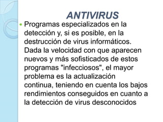 ANTIVIRUS
   Programas especializados en la
    detección y, si es posible, en la
    destrucción de virus informáticos.
    Dada la velocidad con que aparecen
    nuevos y más sofisticados de estos
    programas "infecciosos", el mayor
    problema es la actualización
    continua, teniendo en cuenta los bajos
    rendimientos conseguidos en cuanto a
    la detección de virus desconocidos
 