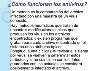 ¿Cómo funcionan los antivirus?
 Un método es la comparación del archivo
  infectado con una muestra de un virus
  conocido.
 Hay métodos heurísticos que tratan de
  encontrar modificaciones típicos que
  producen los virus en los archivos
  encontrados, y existen programas que
  graban para cada archivo encontrado en el
  sistema unos atributos típicos
  (longitud, suma cíclica). Al revisar el sistema
  por virus, se vuelven a determinar estos
  atributos y si no coinciden con los datos
  guardados con los actuales se considera
  posiblemente infectado el archivo.
 