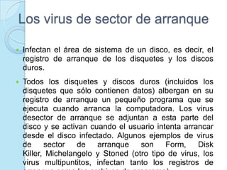 Los virus de sector de arranque

   Infectan el área de sistema de un disco, es decir, el
    registro de arranque de los disquetes y los discos
    duros.
   Todos los disquetes y discos duros (incluidos los
    disquetes que sólo contienen datos) albergan en su
    registro de arranque un pequeño programa que se
    ejecuta cuando arranca la computadora. Los virus
    desector de arranque se adjuntan a esta parte del
    disco y se activan cuando el usuario intenta arrancar
    desde el disco infectado. Algunos ejemplos de virus
    de     sector   de   arranque    son    Form,    Disk
    Killer, Michelangelo y Stoned (otro tipo de virus, los
    virus multipuntitos, infectan tanto los registros de
 