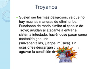 Troyanos
   Suelen ser los más peligrosos, ya que no
    hay muchas maneras de eliminarlos.
    Funcionan de modo similar al caballo de
    Troya; ayudan al atacante a entrar al
    sistema infectado, haciéndose pasar como
    contenido genuino
    (salvapantallas, juegos, música). En
    ocasiones descargan otros virus para
    agravar la condición del equipo.
 