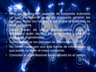 • Usar las páginas con opciones de búsqueda avanzada
  ya que, a diferencia de las de búsqueda general, les
  permiten limitar los resultados por lo que la búsqueda se
  hace más corta.
• Visitar bases de datos especializadas, tratar de
  establecer quién escribió los documentos y dónde se
  publicaron originalmente.
• Saber identificar los patrones de información.
• No conformarse con una sola fuente de información, ya
  que puede no tener el mejor contenido.
• Consultar a un profesional especializado en el campo.
 