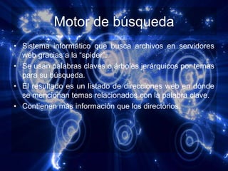 Motor de búsqueda
• Sistema informático que busca archivos en servidores
  web gracias a la “spider”.
• Se usan palabras claves o árboles jerárquicos por temas
  para su búsqueda.
• El resultado es un listado de direcciones web en dónde
  se mencionan temas relacionados con la palabra clave.
• Contienen más información que los directorios.
 