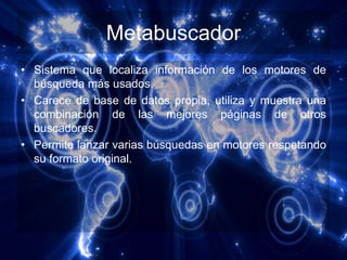 Metabuscador
• Sistema que localiza información de los motores de
  búsqueda más usados.
• Carece de base de datos propia, utiliza y muestra una
  combinación de las mejores páginas de otros
  buscadores.
• Permite lanzar varias búsquedas en motores respetando
  su formato original.
 