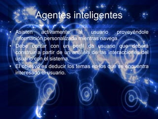 Agentes inteligentes
• Asisten     activamente     al    usuario    proveyéndole
  información personalizada mientras navega.
• Debe contar con un perfil de usuario que deberá
  construir a partir de un análisis de las interacciones del
  usuario con el sistema.
• El objetivo es deducir los temas en los que se encuentra
  interesado el usuario.
 