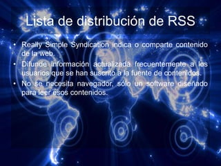 Lista de distribución de RSS
• Really Simple Syndication indica o comparte contenido
  de la web.
• Difunde información actualizada frecuentemente a los
  usuarios que se han suscrito a la fuente de contenidos.
• No se necesita navegador, sólo un software diseñado
  para leer esos contenidos.
 