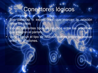 Conectores lógicos
• Son palabras o expresiones que marcan la relación
  entre las ideas
• Indican diferentes tipos de relación entre las oraciones
  que integran el párrafo
• Varían según el tipo de relación que se pretende marcar
  entre las oraciones.
 