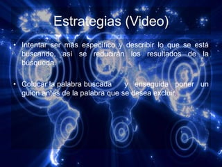 Estrategias (Video)
• Intentar ser más específico y describir lo que se está
  buscando, así se reducirán los resultados de la
  búsqueda.

• Colocar la palabra buscada     y enseguida poner un
  guion antes de la palabra que se desea excluir.
 
