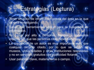Estrategias (Lectura)
• Tener un poco de información previa del área en la que
  se está investigando.
• Saber que herramientas utilizar para la búsqueda de
  información.
• No pasar por alto a personas, fuentes y conceptos
  importantes que las personas citan repetidamente.
• La credencial de un autor es muy importante más que
  cualquier recurso citado, por lo que se alojan en
  museos, universidades y otras instituciones respetadas
  y no en servicios gratuitos con publicidad flotante.
• Usar palabras clave, materia/tema o campo.
 