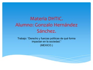 Materia DHTIC.
Alumno: Gonzalo Hernández
Sánchez.
Trabajo: “Derecho y fuerzas políticas de qué forma
impactan en la sociedad.”
(MEXICO.)
 
