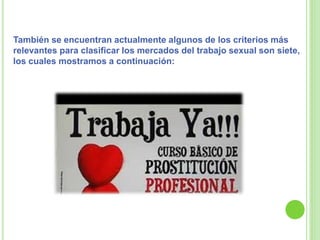 También se encuentran actualmente algunos de los criterios más
relevantes para clasificar los mercados del trabajo sexual son siete,
los cuales mostramos a continuación:
 