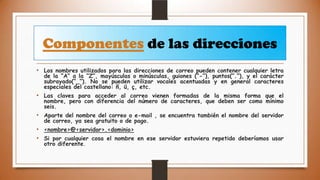 Componentes de las direcciones
• Los nombres utilizados para las direcciones de correo pueden contener cualquier letra

de la “A” a la “Z”, mayúsculas o minúsculas, guiones (“-”), puntos(“.”), y el carácter
subrayado(“_”). No se pueden utilizar vocales acentuadas y en general caracteres
especiales del castellano: ñ, ü, ç, etc.

• Las claves para acceder al correo vienen formadas de la misma forma que el

nombre, pero con diferencia del número de caracteres, que deben ser como mínimo
seis.

• Aparte del nombre del correo o e-mail , se encuentra también el nombre del servidor
de correo, ya sea gratuito o de pago.

• <nombre>@<servidor>.<dominio>
• Si por cualquier cosa el nombre en ese servidor estuviera repetido deberíamos usar
otro diferente.

 