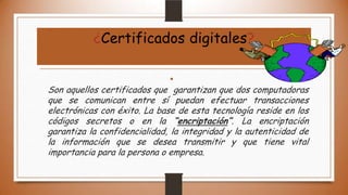 ¿Certificados digitales?
•

Son aquellos certificados que garantizan que dos computadoras
que se comunican entre sí puedan efectuar transacciones
electrónicas con éxito. La base de esta tecnología reside en los
códigos secretos o en la “encriptación”. La encriptación
garantiza la confidencialidad, la integridad y la autenticidad de
la información que se desea transmitir y que tiene vital
importancia para la persona o empresa.

 