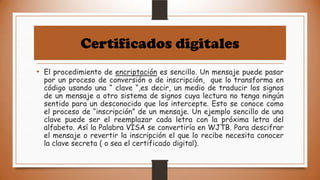 Certificados digitales
• El procedimiento de encriptación es sencillo. Un mensaje puede pasar

por un proceso de conversión o de inscripción, que lo transforma en
código usando una “ clave “,es decir, un medio de traducir los signos
de un mensaje a otro sistema de signos cuya lectura no tenga ningún
sentido para un desconocido que los intercepte. Esto se conoce como
el proceso de “inscripción” de un mensaje. Un ejemplo sencillo de una
clave puede ser el reemplazar cada letra con la próxima letra del
alfabeto. Así la Palabra VISA se convertiría en WJTB. Para descifrar
el mensaje o revertir la inscripción el que lo recibe necesita conocer
la clave secreta ( o sea el certificado digital).

 