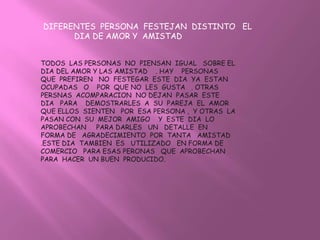 DIFERENTES PERSONA FESTEJAN DISTINTO EL
      DIA DE AMOR Y AMISTAD


TODOS LAS PERSONAS NO PIENSAN IGUAL SOBRE EL
DIA DEL AMOR Y LAS AMISTAD . HAY PERSONAS
QUE PREFIREN NO FESTEGAR ESTE DIA YA ESTAN
OCUPADAS O POR QUE NO LES GUSTA . OTRAS
PERSNAS ACOMPARACION NO DEJAN PASAR ESTE
DIA PARA DEMOSTRARLES A SU PAREJA EL AMOR
QUE ELLOS SIENTEN POR ESA PERSONA , Y OTRAS LA
PASAN CON SU MEJOR AMIGO Y ESTE DIA LO
APROBECHAN PARA DARLES UN DETALLE EN
FORMA DE AGRADECIMIENTO POR TANTA AMISTAD
.ESTE DIA TAMBIEN ES UTILIZADO EN FORMA DE
COMERCIO PARA ESAS PERONAS QUE APROBECHAN
PARA HACER UN BUEN PRODUCIDO.
 