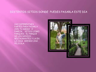 DISTINTOS SITIOS DONDE PUEDES PASARLA ESTE DIA



  HAY DIFERENTAES
  PARTES PARA PASARLA
  CON TU AMIGO O
  PAREJA SITIOS COMO
  PARQUES : EL PARQUE
  DE LOS NOVIOS ,
  RESTAURANTES Y LA EN
  LA CASA BIENDO UNA
  PELICULA.
 