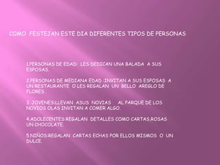 COMO FESTEJAN ESTE DIA DIFERENTES TIPOS DE PERSONAS




    1.PERSONAS DE EDAD: LES DEDICAN UNA BALADA A SUS
    ESPOSAS.

    2.PERSONAS DE MEDIANA EDAD :INVITAN A SUS ESPOSAS A
    UN RESTAURANTE O LES REGALAN UN BELLO AREGLO DE
    FLORES .

    3. JOVENES:LLEVAN ASUS NOVIAS   AL PARQUE DE LOS
    NOVIOS OLAS INVITAN A COMER ALGO.

    4.ADOLECENTES:REGALAN DETALLES COMO CARTAS,ROSAS
    UN CHOCOLATE.

    5.NIÑOS:REGALAN CARTAS ECHAS POR ELLOS MISMOS O UN
    DULCE.
 