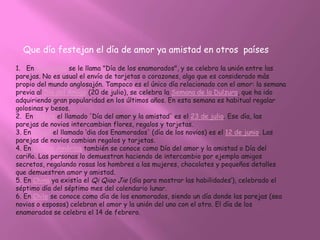 Que día festejan el día de amor ya amistad en otros países

1. En Argentina se le llama "Día de los enamorados", y se celebra la unión entre las
parejas. No es usual el envío de tarjetas o corazones, algo que es considerado más
propio del mundo anglosajón. Tampoco es el único día relacionado con el amor: la semana
previa al Día del Amigo (20 de julio), se celebra la Semana de la Dulzura, que ha ido
adquiriendo gran popularidad en los últimos años. En esta semana es habitual regalar
golosinas y besos.
2. En Bolivia el llamado 'Día del amor y la amistad' es el 23 de julio. Ese día, las
parejas de novios intercambian flores, regalos y tarjetas.
3. En Brasil el llamado ‘dia dos Enamorados' (día de los novios) es el 12 de junio. Las
parejas de novios cambian regalos y tarjetas.
4. En Centro América también se conoce como Día del amor y la amistad o Día del
cariño. Las personas lo demuestran haciendo de intercambio por ejemplo amigos
secretos, regalando rosas los hombres a las mujeres, chocolates y pequeños detalles
que demuestren amor y amistad.
5. En China ya existía el Qi Qiao Jie (día para mostrar las habilidades’), celebrado el
séptimo día del séptimo mes del calendario lunar.
6. En Chile se conoce como día de los enamorados, siendo un día donde las parejas (sea
novios o esposos) celebran el amor y la unión del uno con el otro. El día de los
enamorados se celebra el 14 de febrero.
 