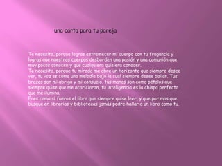 una carta para tu pareja



Te necesito, porque logras estremecer mi cuerpo con tu fragancia y
logras que nuestros cuerpos desborden una pasión y una comunión que
muy pocos conocen y que cualquiera quisiera conocer.
Te necesito, porque tu mirada me abre un horizonte que siempre desee
ver, tu voz es como una melodía bajo la cual siempre desee bailar. Tus
brazos son mi abrigo y mi consuelo, tus manos son como pétalos que
siempre quise que me acariciaran, tu inteligencia es la chispa perfecta
que me ilumina.
Eres como si fueras el libro que siempre quise leer, y que por mas que
busque en librerías y bibliotecas jamás podre hallar a un libro como tu.
 