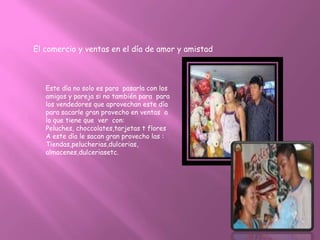 El comercio y ventas en el día de amor y amistad



   Este día no solo es para pasarla con los
   amigos y pareja si no también para para
   los vendedores que aprovechan este día
   para sacarle gran provecho en ventas a
   lo que tiene que ver con:
   Peluches, choccolates,tarjetas t flores
   A este día le sacan gran provecho las :
   Tiendas,pelucherias,dulcerias,
   almacenes,dulceriasetc.
 