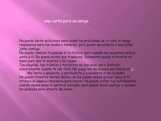 una carta para un amigo



No puedo darte soluciones para todos los problemas de tu vida, ni tengo
respuestas para tus dudas o temores; pero puedo escucharte y buscarlas
junto contigo.
No puedo cambiar tu pasado ni tu futuro; pero cuando me necesites estaré
junto a ti. No puedo evitar que tropieces. Solamente puedo ofrecerte mi
mano para que te sujetes y no caigas.
Tus alegrías, tus triunfos y tus éxitos no son míos; pero disfruto
sinceramente cuando te veo feliz. No juzgo las decisiones que tomas en la
vida. Me limito a apoyarte, a estimularte y a ayudarte si me lo pides.
No puedo trazarte límites dentro de los cuales debes actuar; pero sí te
ofrezco el espacio necesario para crecer. No puedo evitar tus sufrimientos
cuando alguna pena te parta el corazón; pero puedo llorar contigo y recoger
los pedazos para armarlo de nuevo.
 