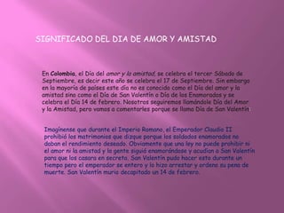 SIGNIFICADO DEL DIA DE AMOR Y AMISTAD



 En Colombia, el Día del amor y la amistad, se celebra el tercer Sábado de
 Septiembre, es decir este año se celebra el 17 de Septiembre. Sin embargo
 en la mayoría de países este día no es conocido como el Día del amor y la
 amistad sino como el Día de San Valentín o Día de los Enamorados y se
 celebra el Día 14 de febrero. Nosotros seguiremos llamándole Día del Amor
 y la Amistad, pero vamos a comentarles porque se llama Día de San Valentín:


 Imagínense que durante el Imperio Romano, el Emperador Claudio II
 prohibió los matrimonios que dizque porque los soldados enamorados no
 daban el rendimiento deseado. Obviamente que una ley no puede prohibir ni
 el amor ni la amistad y la gente siguió enamorándose y acudían a San Valentín
 para que los casara en secreto. San Valentín pudo hacer esto durante un
 tiempo pero el emperador se entero y lo hizo arrestar y ordeno su pena de
 muerte. San Valentín murio decapitado un 14 de febrero.
 