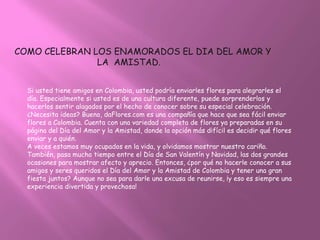 COMO CELEBRAN LOS ENAMORADOS EL DIA DEL AMOR Y
               LA AMISTAD.


  Si usted tiene amigos en Colombia, usted podría enviarles flores para alegrarles el
  día. Especialmente si usted es de una cultura diferente, puede sorprenderlos y
  hacerlos sentir alagados por el hecho de conocer sobre su especial celebración.
  ¿Necesita ideas? Bueno, daFlores.com es una compañía que hace que sea fácil enviar
  flores a Colombia. Cuenta con una variedad completa de flores ya preparadas en su
  página del Día del Amor y la Amistad, donde la opción más difícil es decidir qué flores
  enviar y a quién.
  A veces estamos muy ocupados en la vida, y olvidamos mostrar nuestro cariño.
  También, pasa mucho tiempo entre el Día de San Valentín y Navidad, las dos grandes
  ocasiones para mostrar afecto y aprecio. Entonces, ¿por qué no hacerle conocer a sus
  amigos y seres queridos el Día del Amor y la Amistad de Colombia y tener una gran
  fiesta juntos? Aunque no sea para darle una excusa de reunirse, ¡y eso es siempre una
  experiencia divertida y provechosa!
 