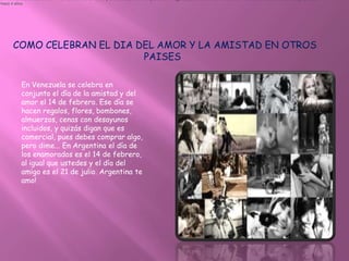 en Venezuela se celebra el 14 de febrero dia del amor y la amistad, es un dia para hacer regalos, para estar en armonia dar muchas felicitaciones , besos y abrazos.
•hace 4 años




      COMO CELEBRAN EL DIA DEL AMOR Y LA AMISTAD EN OTROS
                            PAISES

           En Venezuela se celebra en
           conjunto el día de la amistad y del
           amor el 14 de febrero. Ese día se
           hacen regalos, flores, bombones,
           almuerzos, cenas con desayunos
           incluidos, y quizás digan que es
           comercial, pues debes comprar algo,
           pero dime... En Argentina el día de
           los enamorados es el 14 de febrero,
           al igual que ustedes y el día del
           amigo es el 21 de julio. Argentina te
           amo!
 