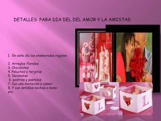DETALLES PARA DIA DEL DEL AMOR Y LA AMISTAD




1. En este día los enamorados regalan:

2. Arreglos florales
3. Chocolates
4. Peluches y tarjetas
5. Serenatas
 6. postres y pasteles
7. Con una invitación a comer
8. Y con detalles hechos a mano
etc.
 