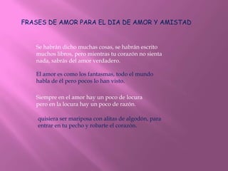 FRASES DE AMOR PARA EL DIA DE AMOR Y AMISTAD


   Se habrán dicho muchas cosas, se habrán escrito
   muchos libros, pero mientras tu corazón no sienta
   nada, sabrás del amor verdadero.

   El amor es como los fantasmas, todo el mundo
   habla de él pero pocos lo han visto.

   Siempre en el amor hay un poco de locura
   pero en la locura hay un poco de razón.

    quisiera ser mariposa con alitas de algodón, para
    entrar en tu pecho y robarte el corazón.
 