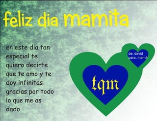 feliz dia mamita
en este dia tan
                         de: david
especial te              para: mamá

quiero decirte
que te amo y te
doy infinitas
gracias por todo
lo que me as
                   tqm
dado
 