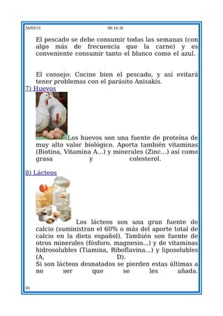 26/05/11                     06:14:18

     El pescado se debe consumir todas las semanas (con
     algo más de frecuencia que la carne) y es
     conveniente consumir tanto el blanco como el azul.


   El consejo: Cocine bien el pescado, y así evitará
   tener problemas con el parásito Anisakis.
7) Huevos




                Los huevos son una fuente de proteína de
     muy alto valor biológico. Aporta también vitaminas
     (Biotina, Vitamina A...) y minerales (Zinc...) así como
     grasa             y            colesterol.

8) Lácteos




                  Los lácteos son una gran fuente de
     calcio (suministran el 60% o más del aporte total de
     calcio en la dieta español). También son fuente de
     otros minerales (fósforo, magnesio...) y de vitaminas
     hidrosolubles (Tiamina, Riboflavina...) y liposolubles
     (A,                        D).
     Si son lácteos desnatados se pierden estas últimas a
     no       ser      que        se      les       añada.

10
 