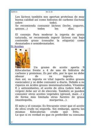 26/05/11                    06:14:18

     Los lácteos también nos aportan proteínas de muy
     buena calidad así como hidratos de carbono (lactosa
     sobre                    todo).
     Se recomienda consumir lácteos (leche, yogures,
     quesos...)      todos        los       días.

    El consejo: Para moderar la ingesta de grasa
    saturada, se recomienda ingerir lácteos con bajo
    contenido graso (consulte la etiqueta) como
    desnatados o semidesnatados.
9) Aceites




                    Un gramo de aceite aporta 9
     Kilocalorías frente a 4 de uno de hidratos de
     carbono y proteinas. Es por ello, por lo que no debe
     abusar          de        su        ingesta.
     Aún así, su ingesta es vital (aporta ácidos grasos
     esenciales) y se debe consumir a diario. Debido a su
     riqueza en ácidos grasos monoinsaturados, Vitamina
     E y antioxidantes, el aceite de oliva (sobre todo el
     virgen) debe ser el de elección. También se pueden
     consumir otros aceites vegetales (girasol, maíz...) y
     de forma más limitada otras fuentes de grasa
     (mantequilla,             margarina...).

     El mito y el consejo: Es frecuente creer que el aceite
     de oliva crudo no engorda. Sin embargo, aporta las
     mismas      Kilocalorías    crudo    que     frito.
     Lo que sí es verdad es que es preferible su consumo

11
 