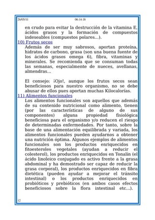 26/05/11                   06:14:18

   en crudo para evitar la destrucción de la vitamina E,
   ácidos grasos y la formación de compuestos
   indeseables (compuestos polares...).
10) Frutos secos
   Además de ser muy sabrosos, aportan proteína,
   hidratos de carbono, grasa (son una buena fuente de
   los ácidos grasos omega 6), fibra, vitaminas y
   minerales. Se recomienda que se consuman todas
   las semanas, especialmente de nueces, avellanas,
   almendras...

   El consejo: ¡Ojo!, aunque los frutos secos sean
   beneficiosos para nuestro organismo, no se debe
   abusar de ellos pues aportan muchas Kilocalorías.
11) Alimentos funcionales
   Los alimentos funcionales son aquellos que además
   de su contenido nutricional como alimento, tienen
   (por las características de alguno de sus
   componentes)       alguna    propiedad     fisiológica
   beneficiosa para el organismo y/o reducen el riesgo
   de determinadas enfermedades. Por tanto, sobre la
   base de una alimentación equilibrada y variada, los
   alimentos funcionales pueden ayudarnos a obtener
   una nutrición óptima. Algunos ejemplos de alimentos
   funcionales son los productos enriquecidos en
   fitoesteroles vegetales (ayudan a reducir el
   colesterol), los productos enriquecidos en Tonalín (el
   ácido linoleico conjugado es activo frente a la grasa
   abdominal y ha demostrado ser capaz de reducir la
   grasa corporal), los productos enriquecidos en fibra
   dietética (pueden ayudar a mejorar el tránsito
   intestinal) o los productos enriquecidos en
   probióticos y prebióticos (en ambos casos efectos
   beneficiosos sobre la flora intestinal etc...).

12
 