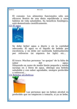 26/05/11                    06:14:18



   El consejo: Los alimentos funcionales sólo son
   eficaces dentro de una dieta equilibrada y unos
   hábitos de vida saludables. Su beneficio fisiológico,
   está demostrada científicamente.
12) El agua




     Se debe beber agua a diario y en la cantidad
     adecuada. El agua es el líquido de bebida por
     excelencia, y no debe ser sustituida habitualmente
     por refrescos (ni siquiera los light) etc...


   El truco: Muchas personas "se quejan" de la falta de
   sabor                   del                   agua.
   Diluyendo en zumo de medio limón pequeño y media
   naranja en 2 litros de agua, obtengo una bebida
   saludable y con sabor agradable, siempre preferible
   a refrescos...
13) Bebidas alcohólicas




                  Las personas que no beben alcohol es
     preferible que no empiecen a tomarlo, si ya se bebe,

13
 