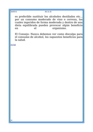 26/05/11                     06:14:18

     es preferible sustituir los alcoholes destilados etc...
     por un consumo moderado de vino o cerveza, los
     cuales ingeridos de forma moderada y dentro de una
     dieta equilibrada pueden provocar algún beneficio
     en             el              organismo.

     El Consejo: Nunca debemos ver como disculpa para
     el consumo de alcohol, los supuestos beneficios para
     la salud.
14) Sal




14
 