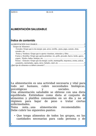 26/05/11                                                           06:14:18




ALIMENTACIÓN SALUDABLE



Índice de contenido
ALIMENTACIÓN SALUDABLE.................................................................................................2
  Grupos de Alimentos ...............................................................................................................3
      Cereales: Grupo que te da energía: pan, arroz, tortilla,  pasta, papa, camote, elote, 
     cereales, etc. ........................................................................................................................3
      Frutas y Verduras: Grupo que te aporta vitaminas, minerales y fibra. ..............................4
     Carnes y Semillas: Grupo que aporta proteínas: res, pollo, pescado, huevo, leche, queso, 
     yogurt,  frijoles, habas, lentejas, etc. ...................................................................................4
     Grasas ­ Azúcares: Grupo que da energía: aceite, mantequilla, mayonesa, crema, azúcar, 
     caramelos, mermelada, cajeta, nieve, helados, miel, etc. ....................................................5
¿Qué tipo de alimentos se deben consumir?..................................................................................5




La alimentación es una actividad necesaria y vital para
todo ser humano, cubre necesidades biológicas,
psicológicas           y           sociales.
Una alimentación saludable se obtiene con una dieta
equilibrada. Entiéndase como dieta al conjunto de
alimentos y platillos consumidos en un día y no al
régimen para bajar de peso o tratar ciertas
enfermedades.
Toma     nota...una   alimentación   recomendable:
Debe cubrir los siguientes puntos:

      • Que tenga alimentos de todos los grupos, en las
        cantidades necesarias para cada persona y de
2
 