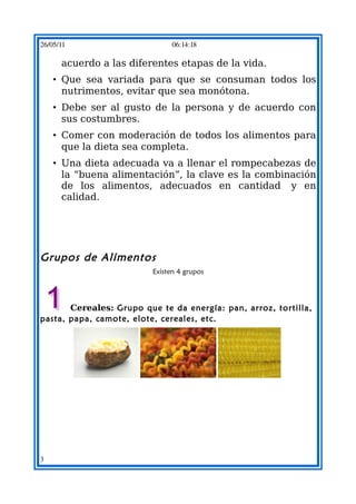 26/05/11                         06:14:18

      acuerdo a las diferentes etapas de la vida.
    • Que sea variada para que se consuman todos los
      nutrimentos, evitar que sea monótona.
    • Debe ser al gusto de la persona y de acuerdo con
      sus costumbres.
    • Comer con moderación de todos los alimentos para
      que la dieta sea completa.
    • Una dieta adecuada va a llenar el rompecabezas de
      la “buena alimentación”, la clave es la combinación
      de los alimentos, adecuados en cantidad y en
      calidad.




Grupos de Alimentos  
                           Existen 4 grupos




        Cereales: Grupo que te da energía: pan, arroz, tortilla,
pasta, papa, camote, elote, cereales, etc. 




                                                         




3
 