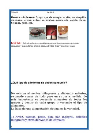 26/05/11                                  06:14:18

Grasas - Azúcares: Grupo que da energía: aceite, mantequilla,
mayonesa, crema, azúcar, caramelos, mermelada, cajeta, nieve,
helados, miel, etc. 




                                                                

NOTA:       Todos los alimentos se deben consumir diariamente en cantidades
adecuadas y dependiendo al sexo, edad, actividad física y estado de salud.




¿Qué tipo de alimentos se deben consumir?



No existen alimentos milagrosos y alimentos nefastos,
se puede comer de todo pero en su justa medida. Lo
más importante es consumir alimentos de todos los
grupos y dentro de cada grupo ir variando el tipo de
alimentos.
La base de una alimentación óptima es la variedad.


1) Arroz, patatas, pasta, pan, pan ingegral, cereales
integrales y otros derivados de cereales

5
 