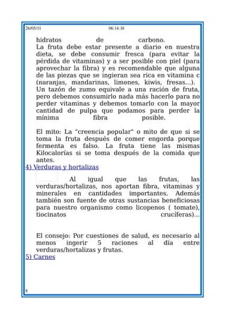 26/05/11                    06:14:18

     hidratos           de           carbono.
     La fruta debe estar presente a diario en nuestra
     dieta, se debe consumir fresca (para evitar la
     pérdida de vitaminas) y a ser posible con piel (para
     aprovechar la fibra) y es recomendable que alguna
     de las piezas que se ingieran sea rica en vitamina c
     (naranjas, mandarinas, limones, kiwis, fresas...).
     Un tazón de zumo equivale a una ración de fruta,
     pero debemos consumirlo nada más hacerlo para no
     perder vitaminas y debemos tomarlo con la mayor
     cantidad de pulpa que podamos para perder la
     mínima            fibra           posible.

    El mito: La "creencia popular" o mito de que si se
    toma la fruta después de comer engorda porque
    fermenta es falso. La fruta tiene las mismas
    Kilocalorías si se toma después de la comida que
    antes.
4) Verduras y hortalizas

                Al    igual   que    las    frutas,    las
     verduras/hortalizas, nos aportan fibra, vitaminas y
     minerales en cantidades importantes. Además
     también son fuente de otras sustancias beneficiosas
     para nuestro organismo como licopenos ( tomate),
     tiocinatos                              crucíferas)...


    El consejo: Por cuestiones de salud, es necesario al
    menos    ingerir    5    raciones  al   día   entre
    verduras/hortalizas y frutas.
5) Carnes




8
 
