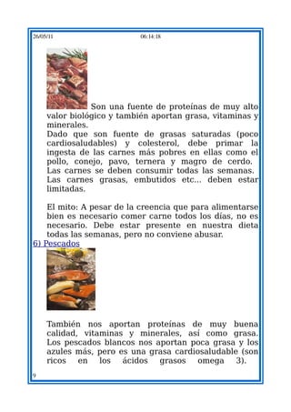 26/05/11                    06:14:18




                Son una fuente de proteínas de muy alto
     valor biológico y también aportan grasa, vitaminas y
     minerales.
     Dado que son fuente de grasas saturadas (poco
     cardiosaludables) y colesterol, debe primar la
     ingesta de las carnes más pobres en ellas como el
     pollo, conejo, pavo, ternera y magro de cerdo.
     Las carnes se deben consumir todas las semanas.
     Las carnes grasas, embutidos etc... deben estar
     limitadas.

    El mito: A pesar de la creencia que para alimentarse
    bien es necesario comer carne todos los días, no es
    necesario. Debe estar presente en nuestra dieta
    todas las semanas, pero no conviene abusar.
6) Pescados




     También nos aportan proteínas de muy buena
     calidad, vitaminas y minerales, así como grasa.
     Los pescados blancos nos aportan poca grasa y los
     azules más, pero es una grasa cardiosaludable (son
     ricos   en   los  ácidos  grasos    omega    3).
9
 