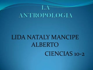LA ANTROPOLOGIA LIDA NATALY MANCIPE ALBERTO  CIENCIAS 10-2 